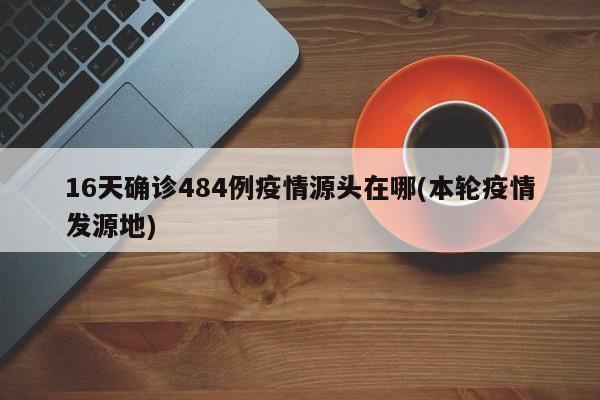 16天确诊484例疫情源头在哪(本轮疫情发源地)