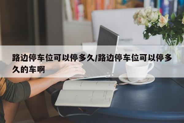 路边停车位可以停多久/路边停车位可以停多久的车啊