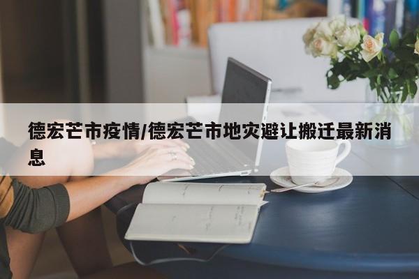 德宏芒市疫情/德宏芒市地灾避让搬迁最新消息