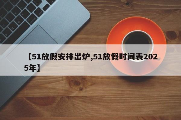 【51放假安排出炉,51放假时间表2025年】