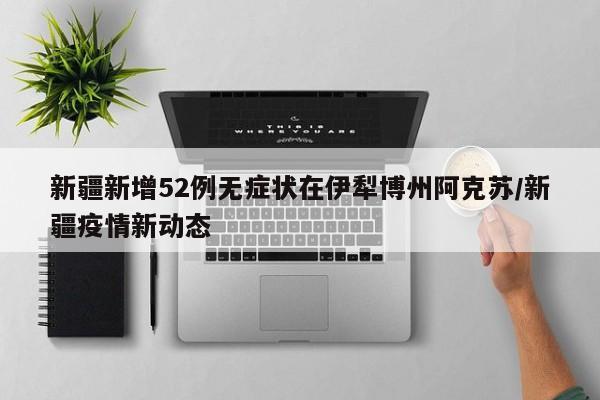 新疆新增52例无症状在伊犁博州阿克苏/新疆疫情新动态