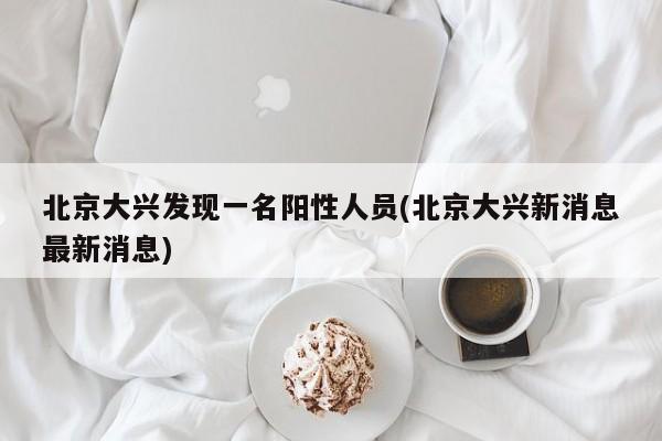 北京大兴发现一名阳性人员(北京大兴新消息最新消息)