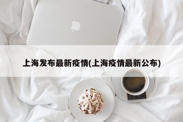 上海发布最新疫情(上海疫情最新公布)