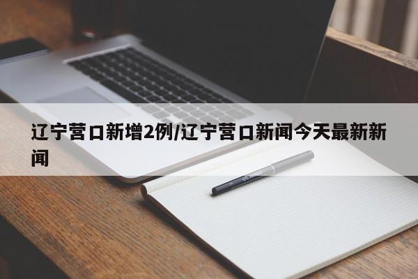 辽宁营口新增2例/辽宁营口新闻今天最新新闻