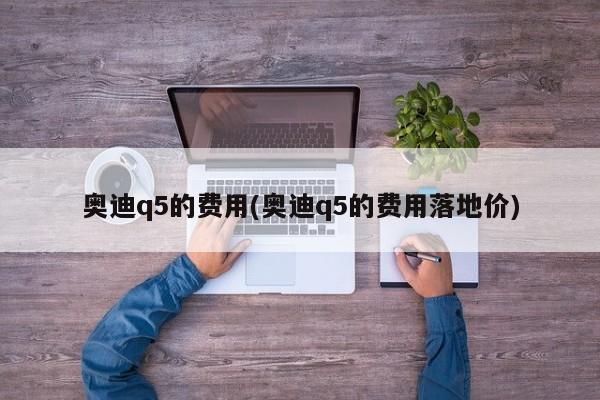 奥迪q5的费用(奥迪q5的费用落地价)