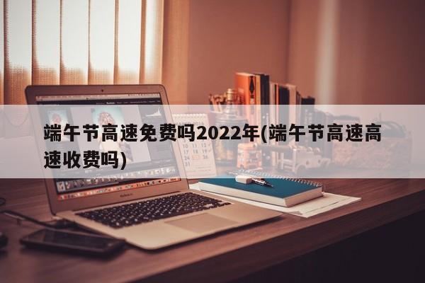 端午节高速免费吗2022年(端午节高速高速收费吗)