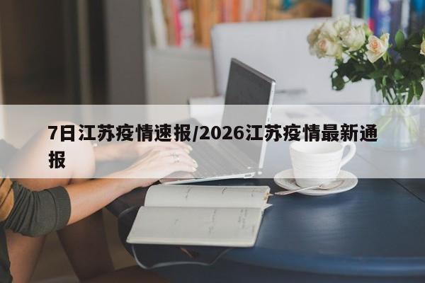 7日江苏疫情速报/2026江苏疫情最新通报