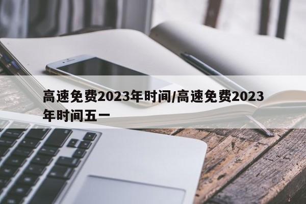 高速免费2023年时间/高速免费2023年时间五一