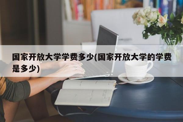 国家开放大学学费多少(国家开放大学的学费是多少)