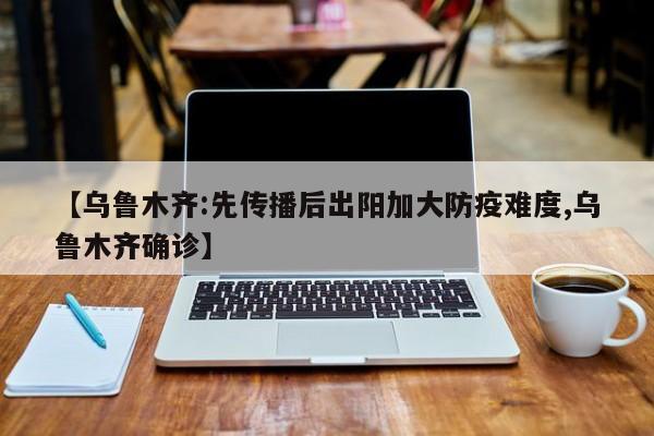 【乌鲁木齐:先传播后出阳加大防疫难度,乌鲁木齐确诊】