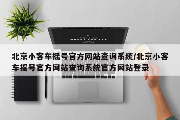 北京小客车摇号官方网站查询系统/北京小客车摇号官方网站查询系统官方网站登录