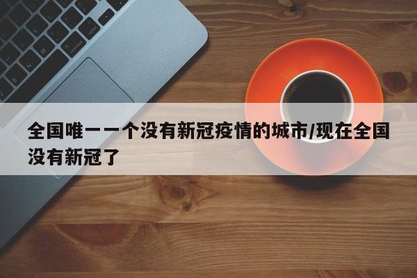 全国唯一一个没有新冠疫情的城市/现在全国没有新冠了