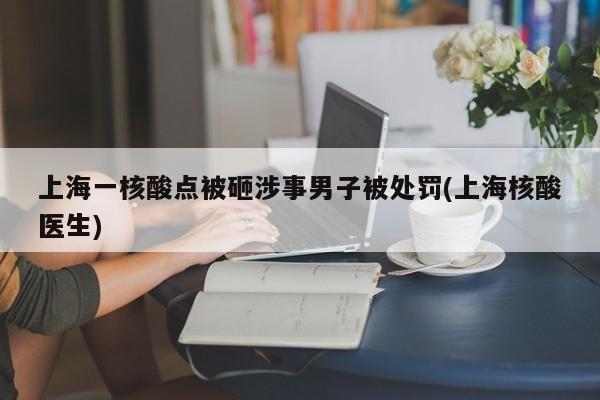 上海一核酸点被砸涉事男子被处罚(上海核酸医生)