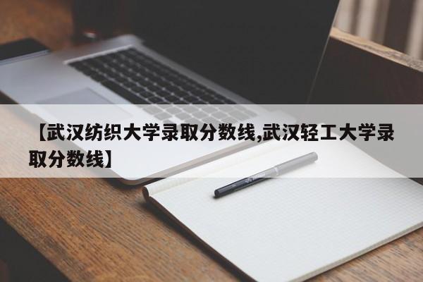 【武汉纺织大学录取分数线,武汉轻工大学录取分数线】