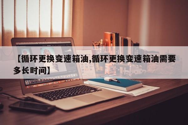 【循环更换变速箱油,循环更换变速箱油需要多长时间】