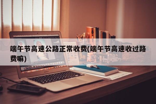 端午节高速公路正常收费(端午节高速收过路费嘛)