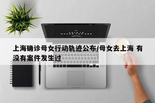 上海确诊母女行动轨迹公布/母女去上海 有没有案件发生过