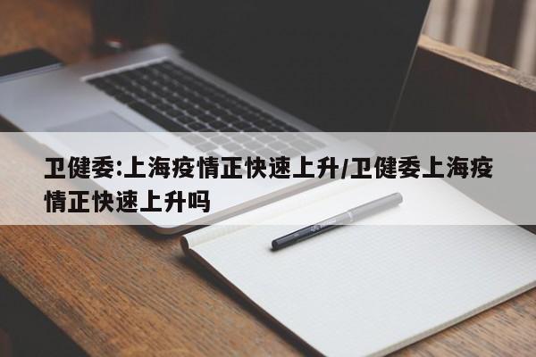 卫健委:上海疫情正快速上升/卫健委上海疫情正快速上升吗