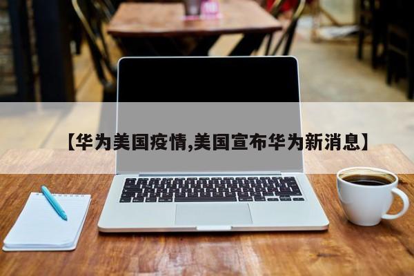 【华为美国疫情,美国宣布华为新消息】