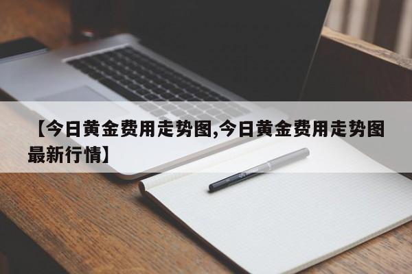【今日黄金费用走势图,今日黄金费用走势图最新行情】