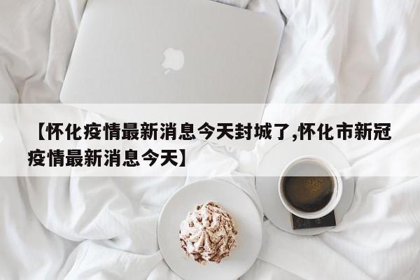 【怀化疫情最新消息今天封城了,怀化市新冠疫情最新消息今天】