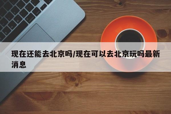 现在还能去北京吗/现在可以去北京玩吗最新消息