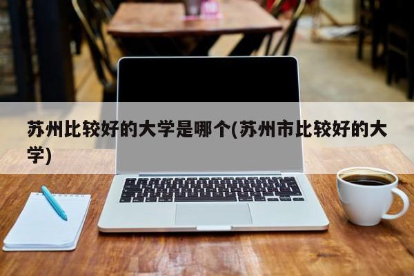 苏州比较好的大学是哪个(苏州市比较好的大学)