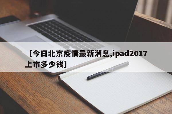 【今日北京疫情最新消息,ipad2017上市多少钱】