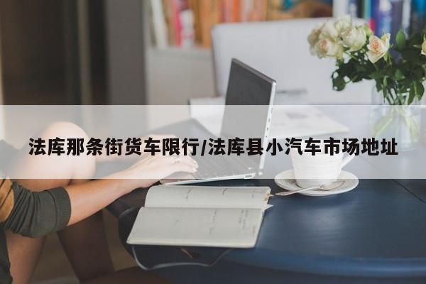 法库那条街货车限行/法库县小汽车市场地址