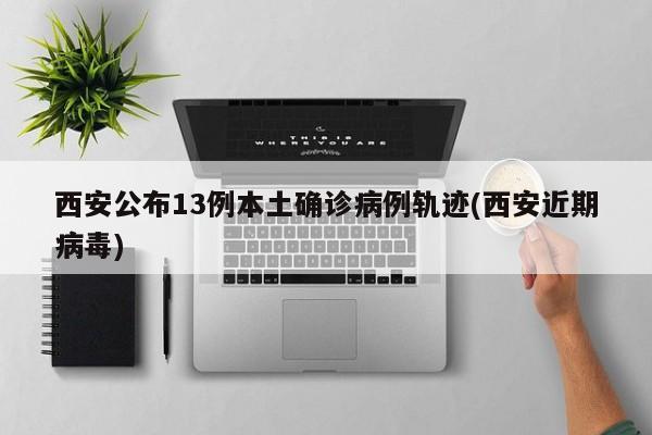 西安公布13例本土确诊病例轨迹(西安近期病毒)