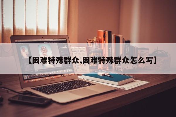 【困难特殊群众,困难特殊群众怎么写】