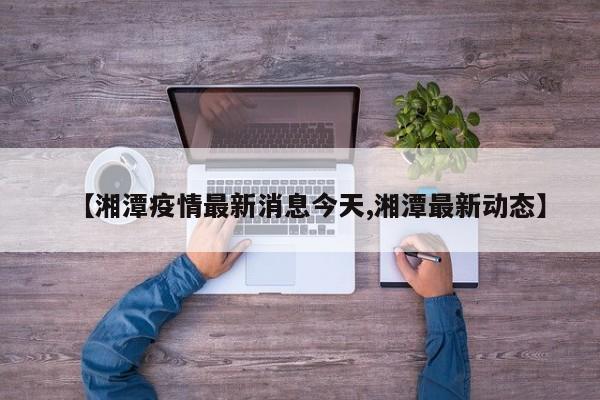 【湘潭疫情最新消息今天,湘潭最新动态】