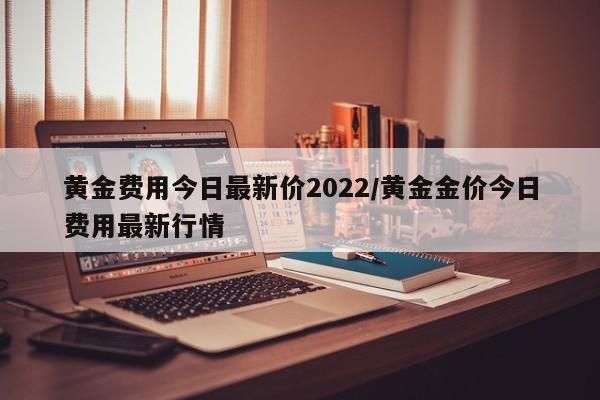 黄金费用今日最新价2022/黄金金价今日费用最新行情