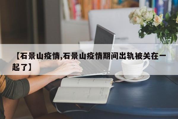 【石景山疫情,石景山疫情期间出轨被关在一起了】