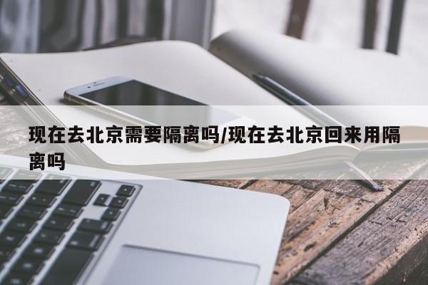 现在去北京需要隔离吗/现在去北京回来用隔离吗
