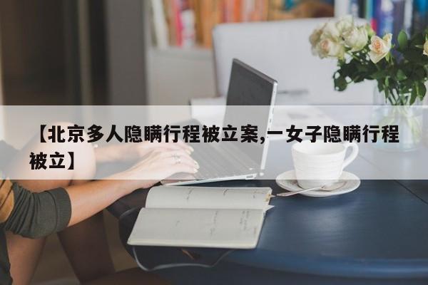 【北京多人隐瞒行程被立案,一女子隐瞒行程被立】