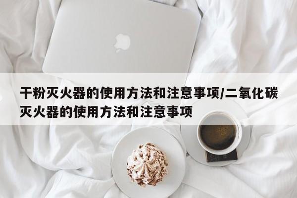 干粉灭火器的使用方法和注意事项/二氧化碳灭火器的使用方法和注意事项