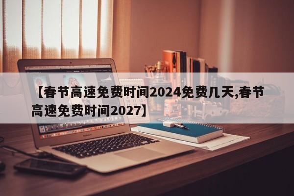 【春节高速免费时间2024免费几天,春节高速免费时间2027】