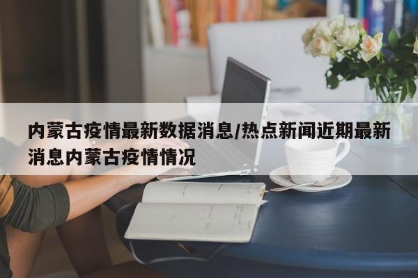 内蒙古疫情最新数据消息/热点新闻近期最新消息内蒙古疫情情况