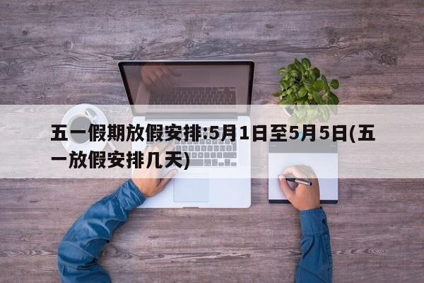 五一假期放假安排:5月1日至5月5日(五一放假安排几天)