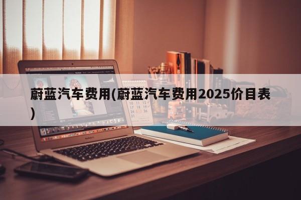 蔚蓝汽车费用(蔚蓝汽车费用2025价目表)
