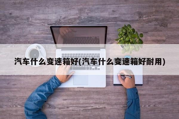 汽车什么变速箱好(汽车什么变速箱好耐用)