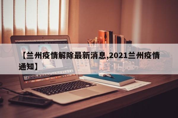 【兰州疫情解除最新消息,2021兰州疫情通知】