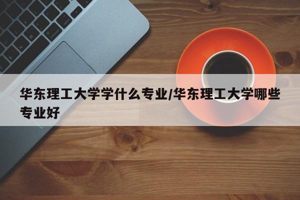 华东理工大学学什么专业/华东理工大学哪些专业好