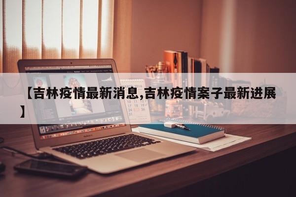 【吉林疫情最新消息,吉林疫情案子最新进展】
