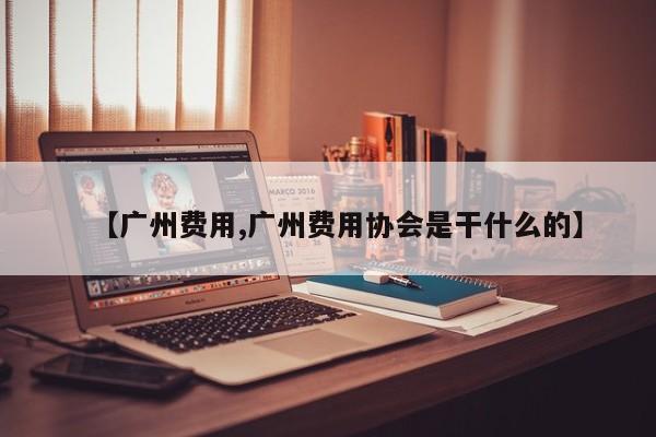 【广州费用,广州费用协会是干什么的】