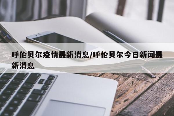 呼伦贝尔疫情最新消息/呼伦贝尔今日新闻最新消息