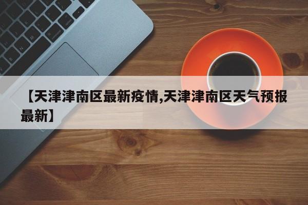 【天津津南区最新疫情,天津津南区天气预报最新】
