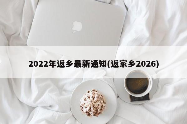 2022年返乡最新通知(返家乡2026)