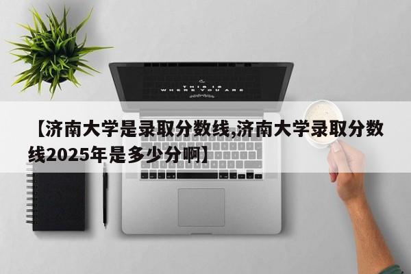 【济南大学是录取分数线,济南大学录取分数线2025年是多少分啊】